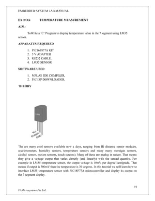 EMBEDDED SYSTEM LAB MANUAL
19
Vi Microsystems Pvt.Ltd..
EX NO:4 TEMPERATURE MEASUREMENT
AIM:
ToWrite a ‘C’ Program to display temperature value in the 7 segment using LM35
sensor.
APPARATUS REQUIRED
1. PIC16F877A KIT
2. 5 V ADAPTER
3. RS232 CABLE.
4. LM35 SENSOR
SOFTWARE USED
1. MPLAB IDE COMPILER.
2. PIC ISP DOWNLOADER.
THEORY
The are many cool sensors available now a days, ranging from IR distance sensor modules,
accelerometers, humidity sensors, temperature sensors and many many more(gas sensors,
alcohol sensor, motion sensors, touch screens). Many of these are analog in nature. That means
they give a voltage output that varies directly (and linearly) with the sensed quantity. For
example in LM35 temperature sensor, the output voltage is 10mV per degree centigrade. That
means if output is 300mV then the temperature is 30 degrees. In this tutorial we will learn how to
interface LM35 temperature sensor with PIC18F77A microcontroller and display its output on
the 7 segment display.
 