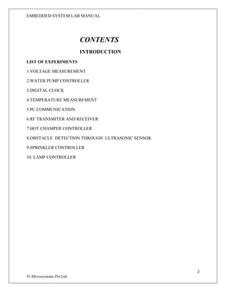 EMBEDDED SYSTEM LAB MANUAL
2
Vi Microsystems Pvt.Ltd..
CONTENTS
INTRODUCTION
LIST OF EXPERIMENTS
1.VOLTAGE MEASUREMENT
2.WATER PUMP CONTROLLER
3.DIGITAL CLOCK
4.TEMPERATURE MEASUREMENT
5.PC COMMUNICATION
6.RF TRANSMITER AND RECEIVER
7.HOT CHAMPER CONTROLLER
8.OBSTACLE DETECTION THROUGH ULTRASONIC SENSOR.
9.SPRINKLER CONTROLLER
10. LAMP CONTROLLER
 