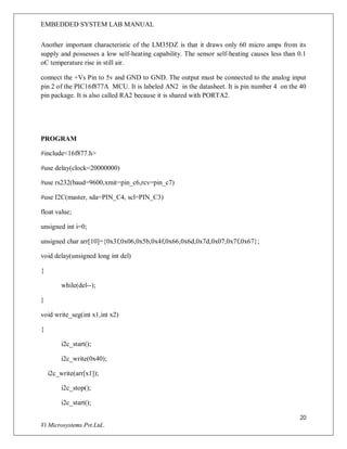 EMBEDDED SYSTEM LAB MANUAL
20
Vi Microsystems Pvt.Ltd..
Another important characteristic of the LM35DZ is that it draws only 60 micro amps from its
supply and possesses a low self-heating capability. The sensor self-heating causes less than 0.1
oC temperature rise in still air.
connect the +Vs Pin to 5v and GND to GND. The output must be connected to the analog input
pin 2 of the PIC16f877A MCU. It is labeled AN2 in the datasheet. It is pin number 4 on the 40
pin package. It is also called RA2 because it is shared with PORTA2.
PROGRAM
#include<16f877.h>
#use delay(clock=20000000)
#use rs232(baud=9600,xmit=pin_c6,rcv=pin_c7)
#use I2C(master, sda=PIN_C4, scl=PIN_C3)
float value;
unsigned int i=0;
unsigned char arr[10]={0x3f,0x06,0x5b,0x4f,0x66,0x6d,0x7d,0x07,0x7f,0x67};
void delay(unsigned long int del)
{
while(del--);
}
void write_seg(int x1,int x2)
{
i2c_start();
i2c_write(0x40);
i2c_write(arr[x1]);
i2c_stop();
i2c_start();
 
