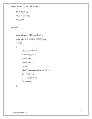 EMBEDDED SYSTEM LAB MANUAL
21
Vi Microsystems Pvt.Ltd..
i2c_write(0x42);
i2c_write(arr[x2]);
i2c_stop();
}
void main()
{
setup_adc_ports( ALL_ANALOG );
setup_adc(ADC_CLOCK_INTERNAL );
while(1)
{
set_adc_channel( 2 );
value = read_adc();
value = value;
i=((int)(value));
i=(i*2);
printf(" Temperature in Cel %d nr",i);
if(i>=99){i=99;}
write_seg(i/10,i%10);
delay(48000);
}
}
 