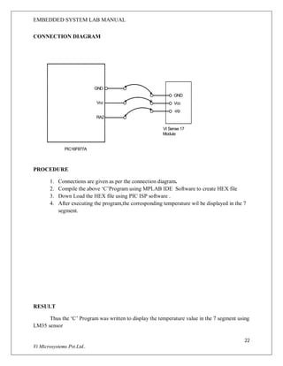 EMBEDDED SYSTEM LAB MANUAL
22
Vi Microsystems Pvt.Ltd..
CONNECTION DIAGRAM
GND
Vcc
RA2
GND
Vcc
o/p
PIC16F877A
VI Sense 17
Module
PROCEDURE
1. Connections are given as per the connection diagram.
2. Compile the above ‘C’Program using MPLAB IDE Software to create HEX file
3. Down Load the HEX file using PIC ISP software .
4. After executing the program,the corresponding temperature wil be displayed in the 7
segment.
RESULT
Thus the ‘C’ Program was written to display the temperature value in the 7 segment using
LM35 sensor
 