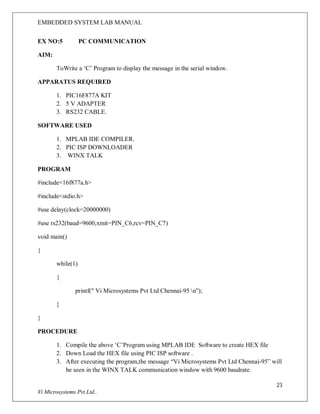 EMBEDDED SYSTEM LAB MANUAL
23
Vi Microsystems Pvt.Ltd..
EX NO:5 PC COMMUNICATION
AIM:
ToWrite a ‘C’ Program to display the message in the serial window.
APPARATUS REQUIRED
1. PIC16F877A KIT
2. 5 V ADAPTER
3. RS232 CABLE.
SOFTWARE USED
1. MPLAB IDE COMPILER.
2. PIC ISP DOWNLOADER
3. WINX TALK
PROGRAM
#include<16f877a.h>
#include<stdio.h>
#use delay(clock=20000000)
#use rs232(baud=9600,xmit=PIN_C6,rcv=PIN_C7)
void main()
{
while(1)
{
printf(" Vi Microsystems Pvt Ltd Chennai-95 n");
}
}
PROCEDURE
1. Compile the above ‘C’Program using MPLAB IDE Software to create HEX file
2. Down Load the HEX file using PIC ISP software .
3. After executing the program,the message “Vi Microsystems Pvt Ltd Chennai-95” will
be seen in the WINX TALK communication window with 9600 baudrate.
 