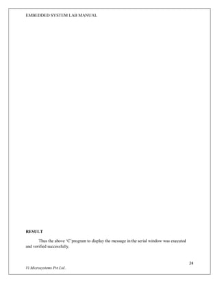 EMBEDDED SYSTEM LAB MANUAL
24
Vi Microsystems Pvt.Ltd..
RESULT
Thus the above ‘C’program to display the message in the serial window was executed
and verified successfully.
 