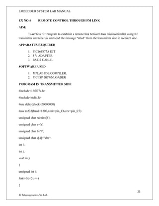 EMBEDDED SYSTEM LAB MANUAL
25
Vi Microsystems Pvt.Ltd..
EX NO:6 REMOTE CONTROL THROUGH FM LINK
AIM:
ToWrite a ‘C’ Program to establish a remote link between two microcontroller using RF
transmitter and receiver and send the message “abcd” from the transmitter side to receiver side.
APPARATUS REQUIRED
1. PIC16F877A KIT
2. 5 V ADAPTER
3. RS232 CABLE.
SOFTWARE USED
1. MPLAB IDE COMPILER.
2. PIC ISP DOWNLOADER
PROGRAM IN TRANSMITTER SIDE
#include<16f877a.h>
#include<stdio.h>
#use delay(clock=20000000)
#use rs232(baud=1200,xmit=pin_C6,rcv=pin_C7)
unsigned char receive[5];
unsigned char a='a';
unsigned char b='b';
unsigned char c[4]="abc";
int i;
int j;
void rx()
{
unsigned int i;
for(i=0;i<5;i++)
{
 