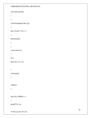 EMBEDDED SYSTEM LAB MANUAL
26
Vi Microsystems Pvt.Ltd..
receive[i]=getch();
}
}
void tx(unsigned char y[])
{
for(i=0;y[i]!='0';i++)
{
putchar(y[i]);
}
}
void wait(int z)
{
int i;
for(i=0;i<z;i++){}
}
void main()
{
while(1)
{
for(j=0;j<10000;j++)
{
printf("%c",a);
 