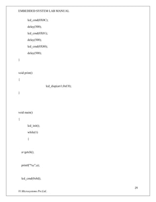 EMBEDDED SYSTEM LAB MANUAL
29
Vi Microsystems Pvt.Ltd..
lcd_cmd(0X0C);
delay(500);
lcd_cmd(0X01);
delay(500);
lcd_cmd(0X80);
delay(500);
}
void print()
{
lcd_disp(arr1,0xC0);
}
void main()
{
lcd_init();
while(1)
{
a=getch();
printf("%c",a);
lcd_cmd(0x8d);
 