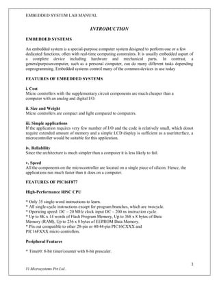 EMBEDDED SYSTEM LAB MANUAL
3
Vi Microsystems Pvt.Ltd..
INTRODUCTION
EMBEDDED SYSTEMS
An embedded system is a special-purpose computer system designed to perform one or a few
dedicated functions, often with real-time computing constraints. It is usually embedded aspart of
a complete device including hardware and mechanical parts. In contrast, a
generalpurposecomputer, such as a personal computer, can do many different tasks depending
onprogramming. Embedded systems control many of the common devices in use today
FEATURES OF EMBEDDED SYSTEMS
i. Cost
Micro controllers with the supplementary circuit components are much cheaper than a
computer with an analog and digital I/O.
ii. Size and Weight
Micro controllers are compact and light compared to computers.
iii. Simple applications
If the application requires very few number of I/O and the code is relatively small, which donot
require extended amount of memory and a simple LCD display is sufficient as a userinterface, a
microcontroller would be suitable for this application.
iv. Reliability
Since the architecture is much simpler than a computer it is less likely to fail.
v. Speed
All the components on the microcontroller are located on a single piece of silicon. Hence, the
applications run much faster than it does on a computer.
FEATURES OF PIC16F877
High-Performance RISC CPU
* Only 35 single-word instructions to learn.
* All single-cycle instructions except for program branches, which are twocycle.
* Operating speed: DC – 20 MHz clock input DC – 200 ns instruction cycle.
* Up to 8K x 14 words of Flash Program Memory, Up to 368 x 8 bytes of Data
Memory (RAM), Up to 256 x 8 bytes of EEPROM Data Memory.
* Pin out compatible to other 28-pin or 40/44-pin PIC16CXXX and
PIC16FXXX micro controllers.
Peripheral Features
* Timer0: 8-bit timer/counter with 8-bit prescaler.
 