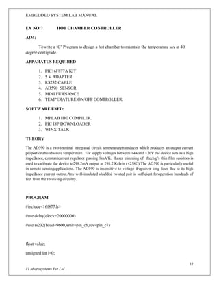 EMBEDDED SYSTEM LAB MANUAL
32
Vi Microsystems Pvt.Ltd..
EX NO:7 HOT CHAMBER CONTROLLER
AIM:
Towrite a ‘C’ Program to design a hot chamber to maintain the temperature say at 40
degree centigrade.
APPARATUS REQUIRED
1. PIC16F877A KIT
2. 5 V ADAPTER
3. RS232 CABLE
4. AD590 SENSOR
5. MINI FURNANCE
6. TEMPERATURE ON/OFF CONTROLLER.
SOFTWARE USED:
1. MPLAB IDE COMPILER.
2. PIC ISP DOWNLOADER
3. WINX TALK
THEORY
The AD590 is a two-terminal integrated circuit temperaturetransducer which produces an output current
proportionalto absolute temperature. For supply voltages between +4Vand +30V the device acts as a high
impedance, constantcurrent regulator passing 1mA/K. Laser trimming of thechip's thin film resistors is
used to calibrate the device to298.2mA output at 298.2 Kelvin (+258C).The AD590 is particularly useful
in remote sensingapplications. The AD590 is insensitive to voltage dropsover long lines due to its high
impedance current output.Any well-insulated shielded twisted pair is sufficient foroperation hundreds of
feet from the receiving circuitry.
PROGRAM
#include<16f877.h>
#use delay(clock=20000000)
#use rs232(baud=9600,xmit=pin_c6,rcv=pin_c7)
float value;
unsigned int i=0;
 