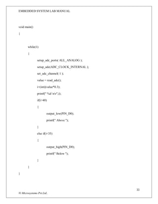 EMBEDDED SYSTEM LAB MANUAL
33
Vi Microsystems Pvt.Ltd..
void main()
{
while(1)
{
setup_adc_ports( ALL_ANALOG );
setup_adc(ADC_CLOCK_INTERNAL );
set_adc_channel( 1 );
value = read_adc();
i=(int)(value*0.3);
printf(" %d nr",i);
if(i>40)
{
output_low(PIN_D0);
printf(" Above ");
}
else if(i<35)
{
output_high(PIN_D0);
printf(" Below ");
}
}
}
 