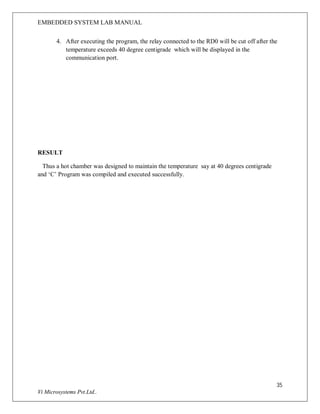 EMBEDDED SYSTEM LAB MANUAL
35
Vi Microsystems Pvt.Ltd..
4. After executing the program, the relay connected to the RD0 will be cut off after the
temperature exceeds 40 degree centigrade which will be displayed in the
communication port.
RESULT
Thus a hot chamber was designed to maintain the temperature say at 40 degrees centigrade
and ‘C’ Program was compiled and executed successfully.
 