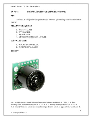 EMBEDDED SYSTEM LAB MANUAL
36
Vi Microsystems Pvt.Ltd..
EX NO: 8 OBSTACLE DETECTOR USING ULTRASONIC
AIM:
Towrite a ‘C’ Program to design an obstacle detection system using ultrasonic transmitter
receiver.
APPARATUS REQUIRED
1. PIC16F877A KIT
2. 5 V ADAPTER
3. RS232 CABLE
4. ULTRA SONIC SENSOR MODULE
SOFTWARE USED:
1. MPLAB IDE COMPILER.
2. PIC ISP DOWNLOADER
THEORY
The Ultrasonic distance sensor consists of a ultrasonic transducer mounted on a small PCB, with
mounting holes. It can detect objects 0-in. to 254-in. (6.45-meters), and range objects 6-in. to 254-in.
(6.45 meters). Ultrasonic sensors are more of a shotgun distance sensor, as opposed to the 'laser beam' IR
 