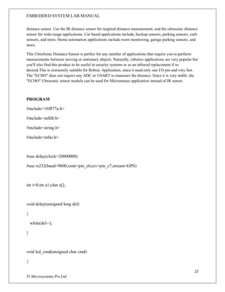 EMBEDDED SYSTEM LAB MANUAL
37
Vi Microsystems Pvt.Ltd..
distance sensor. Use the IR distance sensor for targeted distance measurement, and the ultrasonic distance
sensor for wide-range applications. Car based applications include, backup sensors, parking sensors, curb
sensors, and more. Home automation applications include room monitoring, garage parking sensors, and
more.
This UltraSonic Distance Sensor is perfect for any number of applications that require you to perform
measurements between moving or stationary objects. Naturally, robotics applications are very popular but
you'll also find this product to be useful in security systems or as an infrared replacement if so
desired.This is extreamily suitable for Roboic Application, since it need only one I/O pin and very fast.
The "ECHO" does not require any ADC or USART to meassure the distance. Since it is very stable ,the
"ECHO" Ultrasonic sensor module can be used for Micromouse application instead of IR sensor.
PROGRAM
#include<16f877a.h>
#include<stdlib.h>
#include<string.h>
#include<stdio.h>
#use delay(clock=20000000)
#use rs232(baud=9600,xmit=pin_c6,rcv=pin_c7,stream=GPS)
int i=0;int a1;char a[];
void delay(unsigned long del)
{
while(del--);
}
void lcd_cmd(unsigned char cmd)
{
 