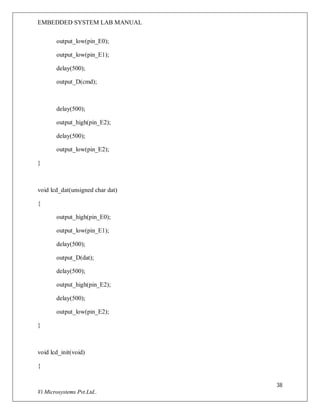 EMBEDDED SYSTEM LAB MANUAL
38
Vi Microsystems Pvt.Ltd..
output_low(pin_E0);
output_low(pin_E1);
delay(500);
output_D(cmd);
delay(500);
output_high(pin_E2);
delay(500);
output_low(pin_E2);
}
void lcd_dat(unsigned char dat)
{
output_high(pin_E0);
output_low(pin_E1);
delay(500);
output_D(dat);
delay(500);
output_high(pin_E2);
delay(500);
output_low(pin_E2);
}
void lcd_init(void)
{
 