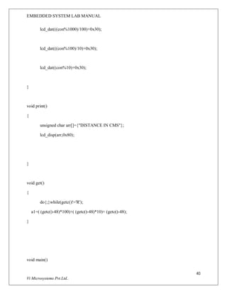 EMBEDDED SYSTEM LAB MANUAL
40
Vi Microsystems Pvt.Ltd..
lcd_dat(((con%1000)/100)+0x30);
lcd_dat(((con%100)/10)+0x30);
lcd_dat((con%10)+0x30);
}
void print()
{
unsigned char arr[]={"DISTANCE IN CMS"};
lcd_disp(arr,0x80);
}
void get()
{
do{;}while(getc()!='R');
a1=( (getc()-48)*100)+( (getc()-48)*10)+ (getc()-48);
}
void main()
 