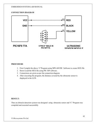 EMBEDDED SYSTEM LAB MANUAL
42
Vi Microsystems Pvt.Ltd..
CONNECTION DIAGRAM
PIC16F8 77A
RED
BLACK
YELLOW
5
4
3
2
1
VCC
GND
ULTRASONIC
SENSOR MODULE
O/P
9 PIN D” MALE IN
PIC16F77A
GND
VCC
9
8
7
6
PROCEDURE
1. First Compile the above ‘C’Program using MPLAB IDE Software to create HEX file
2. Down Load the HEX file using PIC ISP software .
3. Connections are given as per the connection diagram.
4. After executing the program, the distance covered by the ultrasonic sensor is
displayed in the LCD.
RESULT:
Thus an obstacle detection system was designed using ultrasonic sensor and ‘C’ Program was
compiled and executed successfully
 