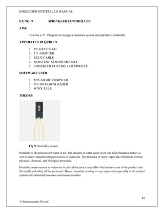 EMBEDDED SYSTEM LAB MANUAL
43
Vi Microsystems Pvt.Ltd..
EX NO: 9 SPRINKLER CONTROLLER
AIM:
Towrite a ‘C’ Program to design a moisture sensor and sprinkler controller.
APPARATUS REQUIRED
1. PIC16F877A KIT
2. 5 V ADAPTER
3. RS232 CABLE
4. MOISTURE SENSOR MODULE.
5. SPRINKLER CONTROLLER MODULE.
SOFTWARE USED
1. MPLAB IDE COMPILER.
2. PIC ISP DOWNLOADER
3. WINX TALK
THEORY
Fig 9..humidity sensor
Humidity is the presence of water in air. The amount of water vapor in air can affect human comfort as
well as many manufacturing processes in industries. The presence of water vapor also influences various
physical, chemical, and biological processes.
Humidity measurement in industries is critical because it may affect the business cost of the product and
the health and safety of the personnel. Hence, humidity sensing is very important, especially in the control
systems for industrial processes and human comfort.
 