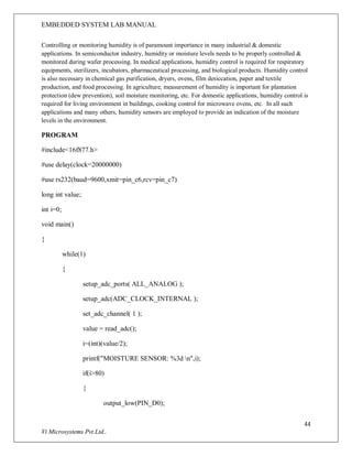 EMBEDDED SYSTEM LAB MANUAL
44
Vi Microsystems Pvt.Ltd..
Controlling or monitoring humidity is of paramount importance in many industrial & domestic
applications. In semiconductor industry, humidity or moisture levels needs to be properly controlled &
monitored during wafer processing. In medical applications, humidity control is required for respiratory
equipments, sterilizers, incubators, pharmaceutical processing, and biological products. Humidity control
is also necessary in chemical gas purification, dryers, ovens, film desiccation, paper and textile
production, and food processing. In agriculture, measurement of humidity is important for plantation
protection (dew prevention), soil moisture monitoring, etc. For domestic applications, humidity control is
required for living environment in buildings, cooking control for microwave ovens, etc. In all such
applications and many others, humidity sensors are employed to provide an indication of the moisture
levels in the environment.
PROGRAM
#include<16f877.h>
#use delay(clock=20000000)
#use rs232(baud=9600,xmit=pin_c6,rcv=pin_c7)
long int value;
int i=0;
void main()
{
while(1)
{
setup_adc_ports( ALL_ANALOG );
setup_adc(ADC_CLOCK_INTERNAL );
set_adc_channel( 1 );
value = read_adc();
i=(int)(value/2);
printf("MOISTURE SENSOR: %3d n",i);
if(i>80)
{
output_low(PIN_D0);
 