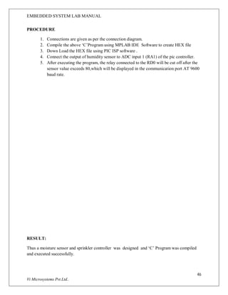 EMBEDDED SYSTEM LAB MANUAL
46
Vi Microsystems Pvt.Ltd..
PROCEDURE
1. Connections are given as per the connection diagram.
2. Compile the above ‘C’Program using MPLAB IDE Software to create HEX file
3. Down Load the HEX file using PIC ISP software .
4. Connect the output of humidity sensor to ADC input 1 (RA1) of the pic controller.
5. After executing the program, the relay connected to the RD0 will be cut off after the
sensor value exceeds 80,which will be displayed in the communication port AT 9600
baud rate.
RESULT:
Thus a moisture sensor and sprinkler controller was designed and ‘C’ Program was compiled
and executed successfully.
 