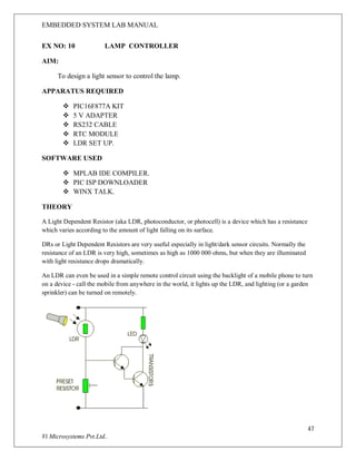EMBEDDED SYSTEM LAB MANUAL
47
Vi Microsystems Pvt.Ltd..
EX NO: 10 LAMP CONTROLLER
AIM:
To design a light sensor to control the lamp.
APPARATUS REQUIRED
 PIC16F877A KIT
 5 V ADAPTER
 RS232 CABLE
 RTC MODULE
 LDR SET UP.
SOFTWARE USED
 MPLAB IDE COMPILER.
 PIC ISP DOWNLOADER
 WINX TALK.
THEORY
A Light Dependent Resistor (aka LDR, photoconductor, or photocell) is a device which has a resistance
which varies according to the amount of light falling on its surface.
DRs or Light Dependent Resistors are very useful especially in light/dark sensor circuits. Normally the
resistance of an LDR is very high, sometimes as high as 1000 000 ohms, but when they are illuminated
with light resistance drops dramatically.
An LDR can even be used in a simple remote control circuit using the backlight of a mobile phone to turn
on a device - call the mobile from anywhere in the world, it lights up the LDR, and lighting (or a garden
sprinkler) can be turned on remotely.
 