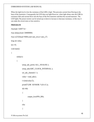 EMBEDDED SYSTEM LAB MANUAL
48
Vi Microsystems Pvt.Ltd..
When the light level is low the resistance of the LDR is high. This prevents current from flowing to the
base of the transistors. Consequently the LED does not light.However, when light shines onto the LDR its
resistance falls and current flows into the base of the first transistor and then the second transistor. The
LED lights.The preset resistor can be turned up or down to increase or decrease resistance, in this way it
can make the circuit more or less sensitive.
PROGRAM
#include<16f877.h>
#use delay(clock=20000000)
#use rs232(baud=9600,xmit=pin_c6,rcv=pin_c7)
long int value;
int i=0;
void main()
{
while(1)
{
setup_adc_ports( ALL_ANALOG );
setup_adc(ADC_CLOCK_INTERNAL );
set_adc_channel( 1 );
value = read_adc();
i=(int)(value/2);
printf("LDR SENSOR: %3d n",i);
if(i>80)
{
output_low(PIN_D0);
}
else
{
 