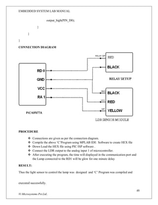 EMBEDDED SYSTEM LAB MANUAL
49
Vi Microsystems Pvt.Ltd..
output_high(PIN_D0);
}
}
}
CONNECTION DIAGRAM
PROCEDURE
 Connections are given as per the connection diagram.
 Compile the above ‘C’Program using MPLAB IDE Software to create HEX file
 Down Load the HEX file using PIC ISP software .
 Connect the LDR output to the analog input 1 of microcontroller.
 After executing the program, the time will displayed in the communication port and
the Lamp connected to the RD1 will be glow for one minute delay
RESULT:
Thus the light sensor to control the lamp was designed and ‘C’ Program was compiled and
executed successfully.T
 