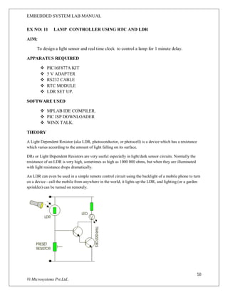 EMBEDDED SYSTEM LAB MANUAL
50
Vi Microsystems Pvt.Ltd..
EX NO: 11 LAMP CONTROLLER USING RTC AND LDR
AIM:
To design a light sensor and real time clock to control a lamp for 1 minute delay.
APPARATUS REQUIRED
 PIC16F877A KIT
 5 V ADAPTER
 RS232 CABLE
 RTC MODULE
 LDR SET UP.
SOFTWARE USED
 MPLAB IDE COMPILER.
 PIC ISP DOWNLOADER
 WINX TALK.
THEORY
A Light Dependent Resistor (aka LDR, photoconductor, or photocell) is a device which has a resistance
which varies according to the amount of light falling on its surface.
DRs or Light Dependent Resistors are very useful especially in light/dark sensor circuits. Normally the
resistance of an LDR is very high, sometimes as high as 1000 000 ohms, but when they are illuminated
with light resistance drops dramatically.
An LDR can even be used in a simple remote control circuit using the backlight of a mobile phone to turn
on a device - call the mobile from anywhere in the world, it lights up the LDR, and lighting (or a garden
sprinkler) can be turned on remotely.
 