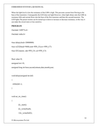 EMBEDDED SYSTEM LAB MANUAL
51
Vi Microsystems Pvt.Ltd..
When the light level is low the resistance of the LDR is high. This prevents current from flowing to the
base of the transistors. Consequently the LED does not light.However, when light shines onto the LDR its
resistance falls and current flows into the base of the first transistor and then the second transistor. The
LED lights.The preset resistor can be turned up or down to increase or decrease resistance, in this way it
can make the circuit more or less sensitive.
PROGRAM
#include<16f877a.h>
#include<stdio.h>
#use delay(clock=20000000)
#use rs232(baud=9600,xmit=PIN_C6,rcv=PIN_C7)
#use I2C(master, sda=PIN_C4, scl=PIN_C3)
float value=0;
unsigned int i=0;
unsigned long int hour,second,minute,date,month,year;
void delay(unsigned int del)
{
while(del--);
}
void set_rtc_time()
{
i2c_start();
i2c_write(0xa0);
//i2c_write(0x02);
 