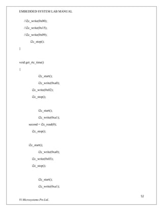 EMBEDDED SYSTEM LAB MANUAL
52
Vi Microsystems Pvt.Ltd..
//i2c_write(0x00);
//i2c_write(0x15);
//i2c_write(0x09);
i2c_stop();
}
void get_rtc_time()
{
i2c_start();
i2c_write(0xa0);
i2c_write(0x02);
i2c_stop();
i2c_start();
i2c_write(0xa1);
second = i2c_read(0);
i2c_stop();
i2c_start();
i2c_write(0xa0);
i2c_write(0x03);
i2c_stop();
i2c_start();
i2c_write(0xa1);
 