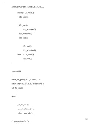 EMBEDDED SYSTEM LAB MANUAL
53
Vi Microsystems Pvt.Ltd..
minute = i2c_read(0);
i2c_stop();
i2c_start();
i2c_write(0xa0);
i2c_write(0x04);
i2c_stop();
i2c_start();
i2c_write(0xa1);
hour = i2c_read(0);
i2c_stop();
}
void main()
{
setup_adc_ports( ALL_ANALOG );
setup_adc(ADC_CLOCK_INTERNAL );
set_rtc_time();
while(1)
{
get_rtc_time();
set_adc_channel( 1 );
value = read_adc();
 