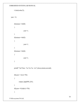 EMBEDDED SYSTEM LAB MANUAL
54
Vi Microsystems Pvt.Ltd..
i=(int)(value/2);
year = 0;
if(minute==0x00)
{
year=1;
}
if(minute==0x02)
{
year=1;
}
if(minute==0x04)
{
year=1;
}
printf(" %d Time : %x %x %x nr",i,hour,minute,second);
if((year==1)|| (i>70))
{
output_high(PIN_D1);
}
if((year==0) && (i<70))
{
 