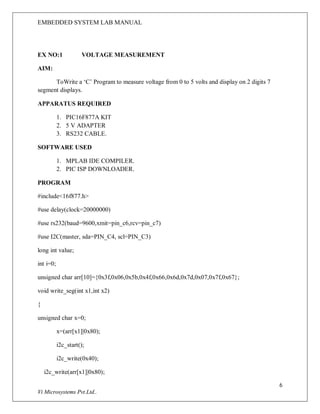 EMBEDDED SYSTEM LAB MANUAL
6
Vi Microsystems Pvt.Ltd..
EX NO:1 VOLTAGE MEASUREMENT
AIM:
ToWrite a ‘C’ Program to measure voltage from 0 to 5 volts and display on 2 digits 7
segment displays.
APPARATUS REQUIRED
1. PIC16F877A KIT
2. 5 V ADAPTER
3. RS232 CABLE.
SOFTWARE USED
1. MPLAB IDE COMPILER.
2. PIC ISP DOWNLOADER.
PROGRAM
#include<16f877.h>
#use delay(clock=20000000)
#use rs232(baud=9600,xmit=pin_c6,rcv=pin_c7)
#use I2C(master, sda=PIN_C4, scl=PIN_C3)
long int value;
int i=0;
unsigned char arr[10]={0x3f,0x06,0x5b,0x4f,0x66,0x6d,0x7d,0x07,0x7f,0x67};
void write_seg(int x1,int x2)
{
unsigned char x=0;
x=(arr[x1]|0x80);
i2c_start();
i2c_write(0x40);
i2c_write(arr[x1]|0x80);
 