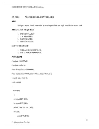 EMBEDDED SYSTEM LAB MANUAL
8
Vi Microsystems Pvt.Ltd..
EX NO:2 WATER LEVEL CONTROLLER
AIM:
Design a water Pumb controller by sensing the low and high level in the water tank.
APPARATUS REQUIRED
1. PIC16F877A KIT
2. 5 V ADAPTER
3. RS232 CABLE.
4. ITB 003 Module.
SOFTWARE USED
1. MPLAB IDE COMPILER.
2. PIC ISP DOWNLOADER.
PROGRAM
#include<16f877a.h>
#include<stdio.h>
#use delay(clock=20000000)
#use rs232(baud=9600,xmit=PIN_C6,rcv=PIN_C7)
volatile int a=0,b=0;
void main()
{
while(1)
{
a=input(PIN_D0);
b=input(PIN_D1);
printf("nr %d %d ",a,b);
b=a&b;
printf("%d",b);
 