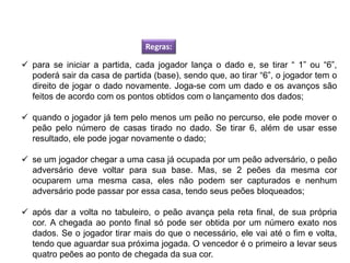 Regras:
 para se iniciar a partida, cada jogador lança o dado e, se tirar “ 1” ou “6”,
poderá sair da casa de partida (base), sendo que, ao tirar “6”, o jogador tem o
direito de jogar o dado novamente. Joga-se com um dado e os avanços são
feitos de acordo com os pontos obtidos com o lançamento dos dados;
 quando o jogador já tem pelo menos um peão no percurso, ele pode mover o
peão pelo número de casas tirado no dado. Se tirar 6, além de usar esse
resultado, ele pode jogar novamente o dado;
 se um jogador chegar a uma casa já ocupada por um peão adversário, o peão
adversário deve voltar para sua base. Mas, se 2 peões da mesma cor
ocuparem uma mesma casa, eles não podem ser capturados e nenhum
adversário pode passar por essa casa, tendo seus peões bloqueados;
 após dar a volta no tabuleiro, o peão avança pela reta final, de sua própria
cor. A chegada ao ponto final só pode ser obtida por um número exato nos
dados. Se o jogador tirar mais do que o necessário, ele vai até o fim e volta,
tendo que aguardar sua próxima jogada. O vencedor é o primeiro a levar seus
quatro peões ao ponto de chegada da sua cor.
EDUCAÇÃO FÍSICA, 8º Ano do Ensino Fundamental
Jogo: compreensão dos conceitos, das características e das
regras dos jogos de salão
 