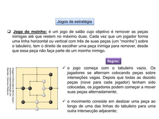 Jogos de estratégia
 Jogo do moinho: é um jogo de salão cujo objetivo é remover as peças
inimigas até que restem no máximo duas. Cada vez que um jogador forma
uma linha horizontal ou vertical com três de suas peças (um “moinho”) sobre
o tabuleiro, tem o direito de escolher uma peça inimiga para remover, desde
que essa peça não faça parte de um moinho inimigo.
Regras:
 o jogo começa com o tabuleiro vazio. Os
jogadores se alternam colocando peças sobre
interseções vagas. Depois que todas as dezoito
peças (nove para cada jogador) tenham sido
colocadas, os jogadores podem começar a mover
suas peças alternadamente;
 o movimento consiste em deslizar uma peça ao
longo de uma das linhas do tabuleiro para uma
outra intersecção adjacente;
EDUCAÇÃO FÍSICA, 8º Ano do Ensino Fundamental
Jogo: compreensão dos conceitos, das características e das
regras dos jogos de salão
Imagem:A
Nine
Men's
Morris
board
/
Autoria
e
disponibilização
por
Elembis
/
Domínio
Públicom
 
