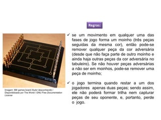 Regras:
 se um movimento em qualquer uma das
fases de jogo forma um moinho (três peças
seguidas da mesma cor), então pode-se
remover qualquer peça da cor adversária
(desde que não faça parte de outro moinho e
ainda haja outras peças da cor adversária no
tabuleiro). Se não houver peças adversárias
a não ser em moinhos, pode-se remover uma
peça de moinho;
 o jogo termina quando restar a um dos
jogadores apenas duas peças; sendo assim,
ele não poderá formar trilha nem capturar
peças de seu oponente, e, portanto, perde
o jogo.
EDUCAÇÃO FÍSICA, 8º Ano do Ensino Fundamental
Jogo: compreensão dos conceitos, das características e das
regras dos jogos de salão
Imagem: Mill games board /Autor desconhecido /
Disponibilizada por The World / GNU Free Documentation
License
 