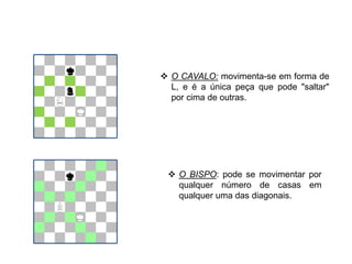  O CAVALO: movimenta-se em forma de
L, e é a única peça que pode "saltar"
por cima de outras.
 O BISPO: pode se movimentar por
qualquer número de casas em
qualquer uma das diagonais.
EDUCAÇÃO FÍSICA, 8º Ano do Ensino Fundamental
Jogo: compreensão dos conceitos, das características e das
regras dos jogos de salão
 