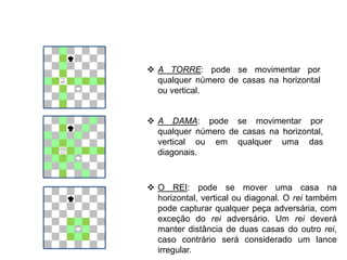  A TORRE: pode se movimentar por
qualquer número de casas na horizontal
ou vertical.
 A DAMA: pode se movimentar por
qualquer número de casas na horizontal,
vertical ou em qualquer uma das
diagonais.
 O REI: pode se mover uma casa na
horizontal, vertical ou diagonal. O rei também
pode capturar qualquer peça adversária, com
exceção do rei adversário. Um rei deverá
manter distância de duas casas do outro rei,
caso contrário será considerado um lance
irregular.
EDUCAÇÃO FÍSICA, 8º Ano do Ensino Fundamental
Jogo: compreensão dos conceitos, das características e das
regras dos jogos de salão
 