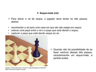  Xeque-mate (rei)
 Para retirar o rei de xeque, o jogador deve tentar os três passos
abaixo:
• movimentar o rei para uma casa em que ele não esteja em xeque;
• colocar uma peça entre o rei e a peça que está dando o xeque,
• capturar a peça que está dando xeque ao rei.
 Quando não há possibilidade de se
fazer nenhum desses três passos,
caracterizando um xeque-mate, a
partida acaba.
EDUCAÇÃO FÍSICA, 8º Ano do Ensino Fundamental
Jogo: compreensão dos conceitos, das características e das
regras dos jogos de salão
Imagem: Checkmate Proper / Autoria e disponibilização por Bubba73 /
GNU Free Documentation License
 