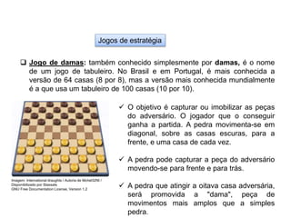 Jogos de estratégia
 Jogo de damas: também conhecido simplesmente por damas, é o nome
de um jogo de tabuleiro. No Brasil e em Portugal, é mais conhecida a
versão de 64 casas (8 por 8), mas a versão mais conhecida mundialmente
é a que usa um tabuleiro de 100 casas (10 por 10).
 O objetivo é capturar ou imobilizar as peças
do adversário. O jogador que o conseguir
ganha a partida. A pedra movimenta-se em
diagonal, sobre as casas escuras, para a
frente, e uma casa de cada vez.
 A pedra pode capturar a peça do adversário
movendo-se para frente e para trás.
 A pedra que atingir a oitava casa adversária,
será promovida a "dama", peça de
movimentos mais amplos que a simples
pedra.
EDUCAÇÃO FÍSICA, 8º Ano do Ensino Fundamental
Jogo: compreensão dos conceitos, das características e das
regras dos jogos de salão
Imagem: International draughts / Autoria de Mchel32NI /
Disponibilizado por Stassats
GNU Free Documentation License, Version 1.2
 