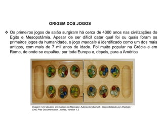 ORIGEM DOS JOGOS
 Os primeiros jogos de salão surgiram há cerca de 4000 anos nas civilizações do
Egito e Mesopotâmia. Apesar de ser difícil datar qual foi ou quais foram os
primeiros jogos da humanidade, o jogo mancala é identificado como um dos mais
antigos, com mais de 7 mil anos de idade. Foi muito popular na Grécia e em
Roma, de onde se espalhou por toda Europa e, depois, para a América
EDUCAÇÃO FÍSICA, 8º Ano do Ensino Fundamental
Jogo: compreensão dos conceitos, das características e das
regras dos jogos de salão
Imagem: Um tabuleiro em madeira de Mancala / Autoria de Cburnett / Disponibilizado por Ahellwig /
GNU Free Documentation License, Version 1.2
 