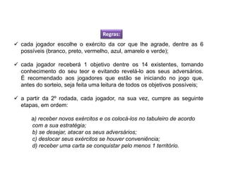  cada jogador escolhe o exército da cor que lhe agrade, dentre as 6
possíveis (branco, preto, vermelho, azul, amarelo e verde);
 cada jogador receberá 1 objetivo dentre os 14 existentes, tomando
conhecimento do seu teor e evitando revelá-lo aos seus adversários.
É recomendado aos jogadores que estão se iniciando no jogo que,
antes do sorteio, seja feita uma leitura de todos os objetivos possíveis;
 a partir da 2º rodada, cada jogador, na sua vez, cumpre as seguinte
etapas, em ordem:
a) receber novos exércitos e os colocá-los no tabuleiro de acordo
com a sua estratégia;
b) se desejar, atacar os seus adversários;
c) deslocar seus exércitos se houver conveniência;
d) receber uma carta se conquistar pelo menos 1 território.
Regras:
EDUCAÇÃO FÍSICA, 8º Ano do Ensino Fundamental
Jogo: compreensão dos conceitos, das características e das
regras dos jogos de salão
 