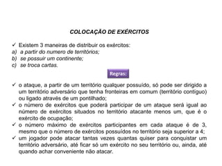 COLOCAÇÃO DE EXÉRCITOS
 Existem 3 maneiras de distribuir os exércitos:
a) a partir do numero de territórios;
b) se possuir um continente;
c) se troca cartas.
 o ataque, a partir de um território qualquer possuído, só pode ser dirigido a
um território adversário que tenha fronteiras em comum (território contíguo)
ou ligado através de um pontilhado;
 o número de exércitos que poderá participar de um ataque será igual ao
número de exércitos situados no território atacante menos um, que é o
exército de ocupação;
 o número máximo de exércitos participantes em cada ataque é de 3,
mesmo que o número de exércitos possuídos no território seja superior a 4;
 um jogador pode atacar tantas vezes quantas quiser para conquistar um
território adversário, até ficar só um exército no seu território ou, ainda, até
quando achar conveniente não atacar.
Regras:
EDUCAÇÃO FÍSICA, 8º Ano do Ensino Fundamental
Jogo: compreensão dos conceitos, das características e das
regras dos jogos de salão
 