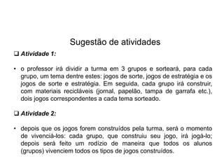 Sugestão de atividades
 Atividade 1:
• o professor irá dividir a turma em 3 grupos e sorteará, para cada
grupo, um tema dentre estes: jogos de sorte, jogos de estratégia e os
jogos de sorte e estratégia. Em seguida, cada grupo irá construir,
com materiais recicláveis (jornal, papelão, tampa de garrafa etc.),
dois jogos correspondentes a cada tema sorteado.
 Atividade 2:
• depois que os jogos forem construídos pela turma, será o momento
de vivenciá-los: cada grupo, que construiu seu jogo, irá jogá-lo;
depois será feito um rodízio de maneira que todos os alunos
(grupos) vivenciem todos os tipos de jogos construídos.
EDUCAÇÃO FÍSICA, 8º Ano do Ensino Fundamental
Jogo: compreensão dos conceitos, das características e das
regras dos jogos de salão
 