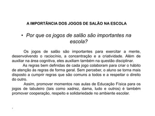 A IMPORTÂNCIA DOS JOGOS DE SALÃO NA ESCOLA
• Por que os jogos de salão são importantes na
escola?
Os jogos de salão são importantes para exercitar a mente,
desenvolvendo o raciocínio, a concentração e a criatividade. Além de
auxiliar na área cognitiva, eles auxiliam também na questão disciplinar.
As regras bem definidas de cada jogo colaboram para criar o hábito
de atenção às regras de forma geral. Sem perceber, o aluno se torna mais
disposto a cumprir regras que são comuns a todos e a respeitar o direito
do outro.
Assim, promover momentos nas aulas de Educação Física para os
jogos de tabuleiro (tais como xadrez, dama, ludo e outros) é também
promover cooperação, respeito e solidariedade no ambiente escolar.
.
EDUCAÇÃO FÍSICA, 8º Ano do Ensino Fundamental
Jogo: compreensão dos conceitos, das características e das
regras dos jogos de salão
 