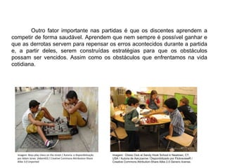 Outro fator importante nas partidas é que os discentes aprendem a
competir de forma saudável. Aprendem que nem sempre é possível ganhar e
que as derrotas servem para repensar os erros acontecidos durante a partida
e, a partir deles, serem construídas estratégias para que os obstáculos
possam ser vencidos. Assim como os obstáculos que enfrentamos na vida
cotidiana.
EDUCAÇÃO FÍSICA, 8º Ano do Ensino Fundamental
Jogo: compreensão dos conceitos, das características e das
regras dos jogos de salão
Imagem: Boys play chess on the street / Autoria e disponibilização
por Adam Jones (Adam63) / Creative Commons Attribution-Share
Alike 3.0 Unported
Imagem: Chess Club at Sandy Hook School in Newtown, CT,
USA / Autoria de AskJoanne / Disponibilizado por FlickreviewR /
Creative Commons Attribution-Share Alike 2.0 Generic license.
 
