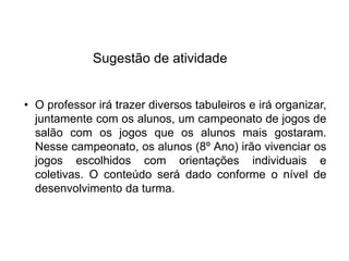 Sugestão de atividade
• O professor irá trazer diversos tabuleiros e irá organizar,
juntamente com os alunos, um campeonato de jogos de
salão com os jogos que os alunos mais gostaram.
Nesse campeonato, os alunos (8º Ano) irão vivenciar os
jogos escolhidos com orientações individuais e
coletivas. O conteúdo será dado conforme o nível de
desenvolvimento da turma.
EDUCAÇÃO FÍSICA, 8º Ano do Ensino Fundamental
Jogo: compreensão dos conceitos, das características e das
regras dos jogos de salão
 