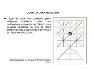 JOGO DA ONÇA OU ADUGO
 Jogo da onça: era conhecido pelos
indígenas brasileiros antes dos
portugueses chegarem ao Brasil. Uma
pesquisa realizada no ano de 2003
comprovou que o jogo ainda é conhecido
em tribos de todo o país.
EDUCAÇÃO FÍSICA, 8º Ano do Ensino Fundamental
Jogo: compreensão dos conceitos, das características e das
regras dos jogos de salão
imagem: Initial positions of the traditional game Adugo (jogo das onças) /
Autoria e disponibilização por Life on Riley / GNU Free Documentation
License.
 