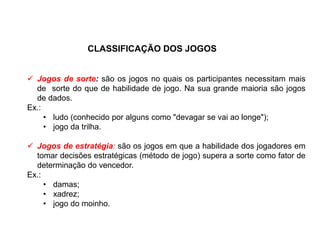 CLASSIFICAÇÃO DOS JOGOS
 Jogos de sorte: são os jogos no quais os participantes necessitam mais
de sorte do que de habilidade de jogo. Na sua grande maioria são jogos
de dados.
Ex.:
• ludo (conhecido por alguns como "devagar se vai ao longe");
• jogo da trilha.
 Jogos de estratégia: são os jogos em que a habilidade dos jogadores em
tomar decisões estratégicas (método de jogo) supera a sorte como fator de
determinação do vencedor.
Ex.:
• damas;
• xadrez;
• jogo do moinho.
EDUCAÇÃO FÍSICA, 8º Ano do Ensino Fundamental
Jogo: compreensão dos conceitos, das características e das
regras dos jogos de salão
 