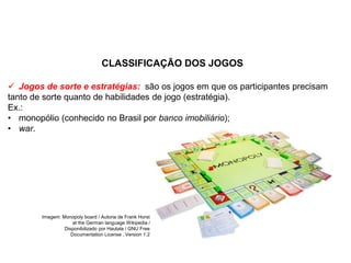CLASSIFICAÇÃO DOS JOGOS
 Jogos de sorte e estratégias: são os jogos em que os participantes precisam
tanto de sorte quanto de habilidades de jogo (estratégia).
Ex.:
• monopólio (conhecido no Brasil por banco imobiliário);
• war.
EDUCAÇÃO FÍSICA, 8º Ano do Ensino Fundamental
Jogo: compreensão dos conceitos, das características e das
regras dos jogos de salão
Imagem: Monopoly board / Autoria de Frank Horst
at the German language Wikipedia /
Disponibilizado por Hautala / GNU Free
Documentation License , Version 1.2
 