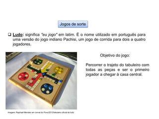 Jogos de sorte
 Ludo: significa "eu jogo" em latim. É o nome utilizado em português para
uma versão do jogo indiano Pachisi, um jogo de corrida para dois a quatro
jogadores.
Objetivo do jogo:
Percorrer o trajeto do tabuleiro com
todas as peças e ser o primeiro
jogador a chegar à casa central.
Imagem: Raphael Mendes em Jornal do Povo/2012/tabuleiro oficial de ludo
EDUCAÇÃO FÍSICA, 8º Ano do Ensino Fundamental
Jogo: compreensão dos conceitos, das características e das
regras dos jogos de salão
 